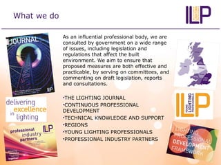 What we do
As an influential professional body, we are
consulted by government on a wide range
of issues, including legislation and
regulations that affect the built
environment. We aim to ensure that
proposed measures are both effective and
practicable, by serving on committees, and
commenting on draft legislation, reports
and consultations.
•THE LIGHTING JOURNAL
•CONTINUOUS PROFESSIONAL
DEVELOPMENT
•TECHNICAL KNOWLEDGE AND SUPPORT
•REGIONS
•YOUNG LIGHTING PROFESSIONALS
•PROFESSIONAL INDUSTRY PARTNERS
 