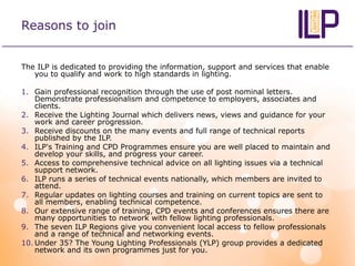 Reasons to join
The ILP is dedicated to providing the information, support and services that enable
you to qualify and work to high standards in lighting.
1. Gain professional recognition through the use of post nominal letters.
Demonstrate professionalism and competence to employers, associates and
clients.
2. Receive the Lighting Journal which delivers news, views and guidance for your
work and career progression.
3. Receive discounts on the many events and full range of technical reports
published by the ILP.
4. ILP's Training and CPD Programmes ensure you are well placed to maintain and
develop your skills, and progress your career.
5. Access to comprehensive technical advice on all lighting issues via a technical
support network.
6. ILP runs a series of technical events nationally, which members are invited to
attend.
7. Regular updates on lighting courses and training on current topics are sent to
all members, enabling technical competence.
8. Our extensive range of training, CPD events and conferences ensures there are
many opportunities to network with fellow lighting professionals.
9. The seven ILP Regions give you convenient local access to fellow professionals
and a range of technical and networking events.
10. Under 35? The Young Lighting Professionals (YLP) group provides a dedicated
network and its own programmes just for you.
 