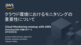 Amazon Web Services Japan K.K.
Partner Solutions Architect
Takanori Ohba
Cloud Monitoring meetup with AWS
(Datadog/AWS )
2019/03/20
 