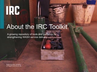 About the IRC Toolkit
A growing repository of tools and guidance for
strengthening WASH service delivery
Supporting water sanitation
and hygiene services for life
 