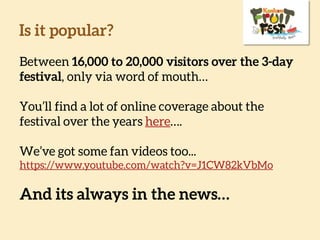 Is it popular?
Between 16,000 to 20,000 visitors over the 3-
day festival, only via word of mouth…
You’ll find a lot of online coverage about the
festival over the years here….
We’ve got some fan videos too...
https://www.youtube.com/watch?v=J1CW82kVbMo
And its always in the news…
 