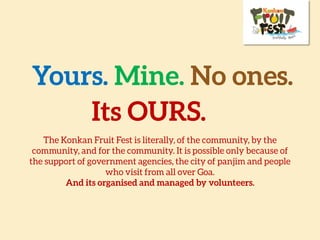 Yours. Mine. No
ones.Its OURS.
The Konkan Fruit Fest is literally, of the community, by the
community, and for the community. It is possible only because of
the support of government agencies, the city of panjim and people
who visit from all over Goa.
And its organised and managed by volunteers.
 