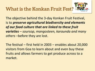What is the Konkan Fruit Fest?
The objective behind the 3-day Konkan Fruit Festival,
is to preserve agricultural biodiversity and elements
of our food culture that are linked to these fruit
varieties – soursop, mangosteen, karaunda and many
others –before they are lost.
The festival – first held in 2003 – enables about 20,000
visitors from Goa to learn about and even buy these
fruits and allows farmers to get produce across to a
market.
 