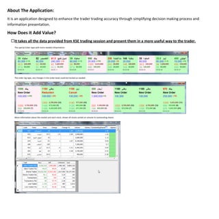 About The Application:
It is an application designed to enhance the trader trading accuracy through simplifying decision making process and
information presentation.

How Does it Add Value?
  It takes all the data provided from KSE trading session and present them in a more useful way to the trader.
    The special ticker tape with more needed infoprmation.




    The order log tape, any changes in the order book could be tracked as needed.




    More information about the market and each stock, shown all stocks sorted on volume to outstanding shares.
 