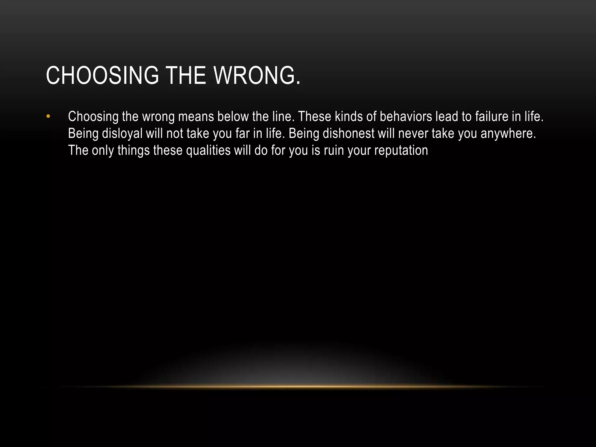 CHOOSING THE WRONG.
• Choosing the wrong means below the line. These kinds of behaviors lead to failure in life.
Being disloyal will not take you far in life. Being dishonest will never take you anywhere.
The only things these qualities will do for you is ruin your reputation
 