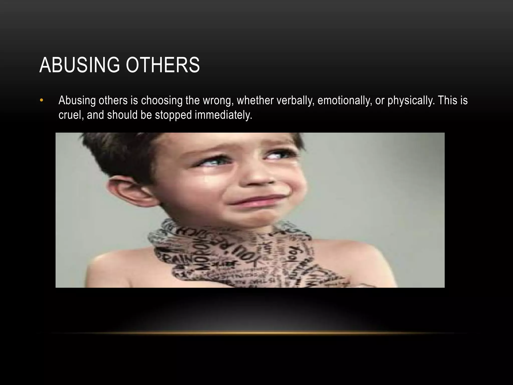 ABUSING OTHERS
• Abusing others is choosing the wrong, whether verbally, emotionally, or physically. This is
cruel, and should be stopped immediately.
 