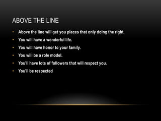 ABOVE THE LINE
• Above the line will get you places that only doing the right.
• You will have a wonderful life.
• You will have honor to your family.
• You will be a role model.
• You'll have lots of followers that will respect you.
• You'll be respected
 