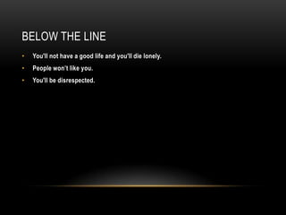 BELOW THE LINE
• You'll not have a good life and you'll die lonely.
• People won’t like you.
• You'll be disrespected.
 
