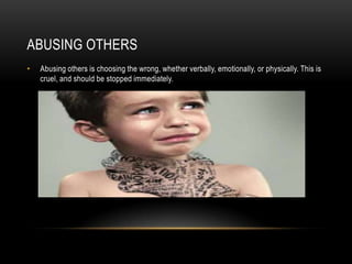 ABUSING OTHERS
• Abusing others is choosing the wrong, whether verbally, emotionally, or physically. This is
cruel, and should be stopped immediately.
 
