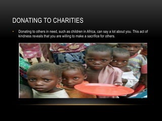 DONATING TO CHARITIES
• Donating to others in need, such as children in Africa, can say a lot about you. This act of
kindness reveals that you are willing to make a sacrifice for others.
 
