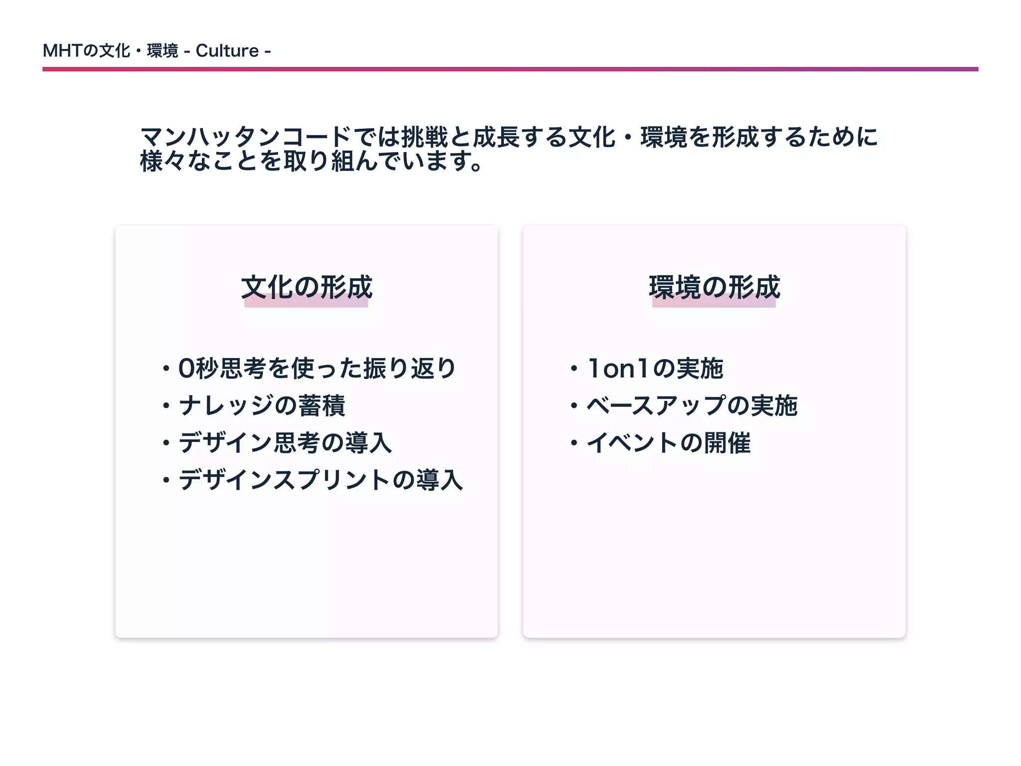 MHTの文化・環境 - Culture -
マンハッタンコードでは挑戦と成長する文化・環境を形成するために

様々なことを取り組んでいます。
文化の形成
・0秒思考を使った振り返り

・ナレッジの蓄積

・デザイン思考の導入

・デザインスプリントの導入
環境の形成
・1on1の実施

・ベースアップの実施

・イベントの開催
 