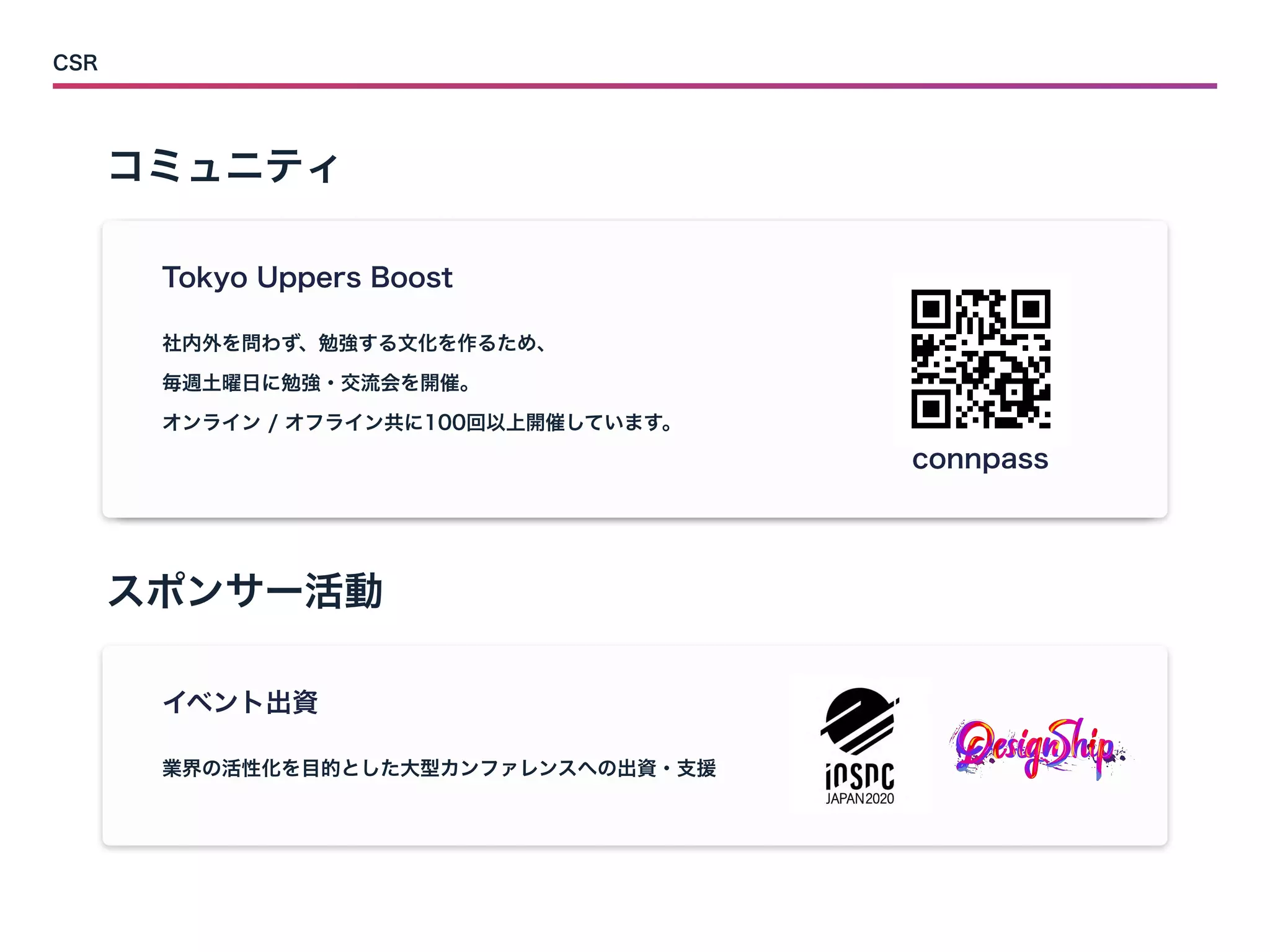 コミュニティ
スポンサー活動
CSR
Tokyo Uppers Boost
connpass
社内外を問わず、勉強する文化を作るため、


毎週土曜日に勉強・交流会を開催。


オンライン / オフライン共に100回以上開催しています。
イベント出資
業界の活性化を目的とした大型カンファレンスへの出資・支援
 