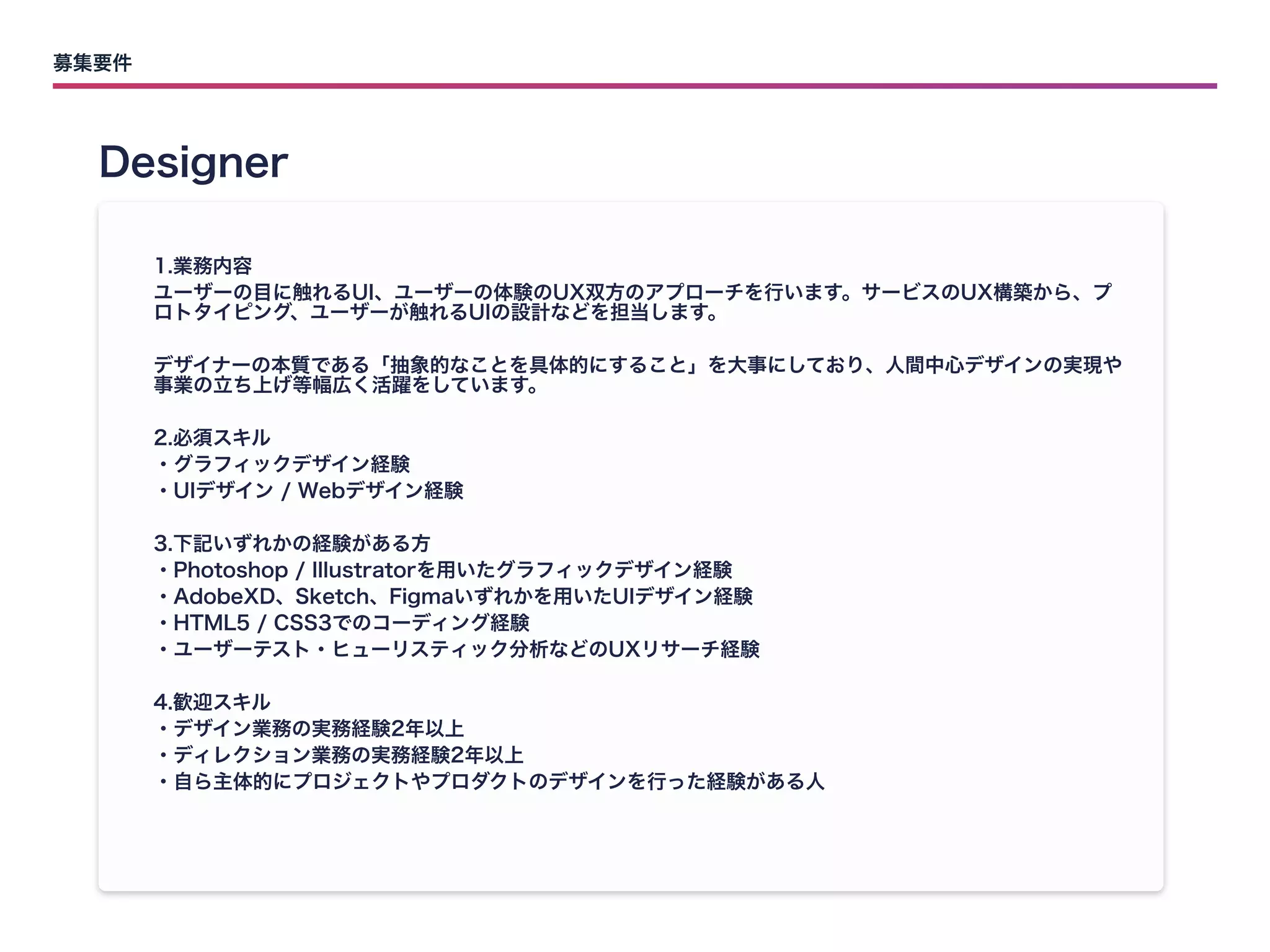 募集要件
Designer
1.業務内容

ユーザーの目に触れるUI、ユーザーの体験のUX双方のアプローチを行います。サービスのUX構築から、プ
ロトタイピング、ユーザーが触れるUIの設計などを担当します。


デザイナーの本質である「抽象的なことを具体的にすること」を大事にしており、人間中心デザインの実現や
事業の立ち上げ等幅広く活躍をしています。


2.必須スキル

・グラフィックデザイン経験

・UIデザイン / Webデザイン経験


3.下記いずれかの経験がある方

・Photoshop / Illustratorを用いたグラフィックデザイン経験

・AdobeXD、Sketch、Figmaいずれかを用いたUIデザイン経験

・HTML5 / CSS3でのコーディング経験

・ユーザーテスト・ヒューリスティック分析などのUXリサーチ経験


4.歓迎スキル

・デザイン業務の実務経験2年以上

・ディレクション業務の実務経験2年以上

・自ら主体的にプロジェクトやプロダクトのデザインを行った経験がある人
 