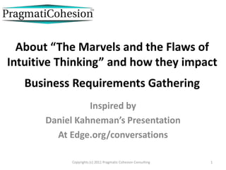 About “The Marvels and the Flaws of
Intuitive Thinking” and how they impact
   Business Requirements Gathering
                 Inspired by
       Daniel Kahneman’s Presentation
         At Edge.org/conversations

            Copyrights (c) 2011 Pragmatic Cohesion Consulting   1
 
