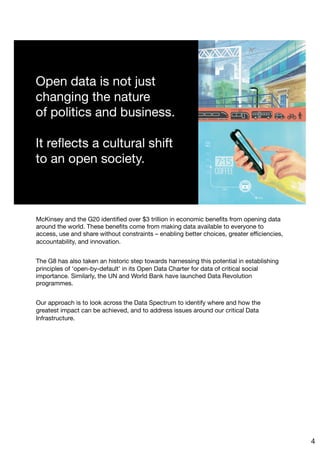 McKinsey and the G20 identiﬁed over $3 trillion in economic beneﬁts from opening data
around the world. These beneﬁts come from making data available to everyone to
access, use and share without constraints – enabling better choices, greater eﬃciencies,
accountability, and innovation. 

The G8 has also taken an historic step towards harnessing this potential in establishing
principles of ‘open-by-default’ in its Open Data Charter for data of critical social
importance. Similarly, the UN and World Bank have launched Data Revolution
programmes.

Our approach is to look across the Data Spectrum to identify where and how the
greatest impact can be achieved, and to address issues around our critical Data
Infrastructure. 
4
 