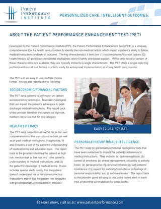 Patient
          Performance                         PERSONALIZED CARE. INTELLIGENT OUTCOMES.
          I N S T I T U T E




ABOUT THE PATIENT PERFORMANCE ENHANCEMENT TEST (PET)

Developed by the Patient Performance Institute (PPI), the Patient Performance Enhancement Test (PET) is a uniquely
comprehensive tool for health care providers to identify the non-medical factors which impact a patient’s ability to follow
medical instructions and overall outcome. The key characteristics it tests are: (1) socioeconomic/financial factors; (2)
health literacy; (3) personality/emotional intelligence; and (4) family and social support. While other tests on certain of
these characteristics are available, they are typically limited to a single characteristic. The PET offers a single reporting
profile to address all four factors in a form ready for widespread implementation at a busy health care provider.



The PET is in an easy to use, multiple choice
format. It tests and reports on the following:


SOCIOECONOMIC/FINANCIAL FACTORS
The PET asks patients to self-report on certain
socioeconomic factors (i.e., financial challenges)
that can impact the patient’s adherence to post-
discharge medical instructions. The report back
to the provider identifies the patient as high risk,
medium risk or low risk for this category.


HEALTH LITERACY
                                                                            EASY TO USE FORMAT
The PET asks patient to self-report his or her own
comprehension of the instructions to-date, as well
as of past medical instructions, if applicable. It
                                                          PERSONALITY/EMOTIONAL INTELLIGENCE
also includes a test of the patient’s understanding
of medical terms and education level. The report          The PET tests ten personality/emotional intelligence traits that

back to the provider identifies the patient as high       have been evidenced to impact the patient’s adherence to

risk, medium risk or low risk for (1) the patient’s       medical instructions. They include: (a) optimism/attitude; (b)

understanding of medical instructions; and (2)            control of emotions; (c) stress management; (d) ability to actively

the patient’s knowledge of medical terms. It also         listen; (e) perseverance; (f) personal initiative; (g) self-esteem/

includes special alerts noting that the patient           confidence; (h) respect for authority/instructions; (i) feelings of

doesn’t understand his or her current medical             personal responsibility; and (j) self-awareness. The report back

instructions and/or that the patient has struggled        to the provider gives an easy to use, color coded alert on each

with prescription drug instructions in the past.          trait, pinpointing vulnerabilities for each patient.




                         To learn more, visit us at: www.patientperformance.com
 