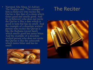 The Reciter Narrated Abu Musa Al-Ash'ari: The Prophet said, "The example of him (a believer) who recites the Qur'an is like that of a citron which tastes good and smells good. And he (a believer) who does not recite the Qur'an is like a date which is good in taste but has no smell. And the example of a dissolute wicked person who recites the Qur'an is like the Raihana (sweet basil) which smells good but tastes bitter. And the example of a dissolute wicked person who does not recite the Qur'an is like the colocynth which tastes bitter and has no smell.    