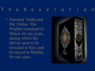Narrated 'Aisha and Ibn 'Abbas: The Prophet remained in Mecca for ten years, during which the Qur'an used to be revealed to him; and he stayed in Medina for ten years. 