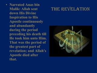 The Revelation Narrated Anas bin Malik: Allah sent down His Divine Inspiration to His Apostle continuously and abundantly during the period preceding his death till He took him unto Him. That was the period of the greatest part of revelation; and Allah's Apostle died after that.   