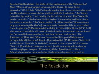 The Revelation Narrated Said bin Jubair: Ibn 'Abbas in the explanation of the Statement of Allah. 'Move not your tongue concerning (the Quran) to make haste therewith." (75.16) Said "Allah's Apostle used to bear the revelation with great trouble and used to move his lips (quickly) with the Inspiration." Ibn 'Abbas moved his lips saying, "I am moving my lips in front of you as Allah's Apostle used to move his." Said moved his lips saying: "I am moving my lips, as I saw Ibn 'Abbas moving his." Ibn 'Abbas added, "So Allah revealed 'Move not your tongue concerning (the Qur'an) to make haste therewith. It is for us to collect it and to give you (O Muhammad) the ability to recite it (the Qur'an) (75.16-17) which means that Allah will make him (the Prophet ) remember the portion of the Qur'an which was revealed at that time by heart and recite it. The Statement of Allah: And 'When we have recited it to you (O Muhammad through Gabriel) then you follow its (Qur'an) recital' (75.18) means 'listen to it and be silent.' Then it is for Us (Allah) to make It clear to you' (75.19) means 'Then it is (for Allah) to make you recite it (and its meaning will be clear by itself through your tongue). Afterwards, Allah's Apostle used to listen to Gabriel whenever he came and after his departure he used to recite it as Gabriel had recited it."   The Revelation 