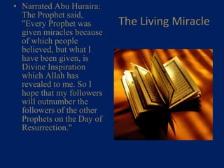 The Living Miracle Narrated Abu Huraira: The Prophet said, "Every Prophet was given miracles because of which people believed, but what I have been given, is Divine Inspiration which Allah has revealed to me. So I hope that my followers will outnumber the followers of the other Prophets on the Day of Resurrection."    