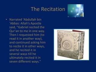The Recitation Narrated 'Abdullah bin 'Abbas: Allah's Apostle said, "Gabriel recited the Qur'an to me in one way. Then I requested him (to read it in another way), and continued asking him to recite it in other ways, and he recited it in several ways till he ultimately recited it in seven different ways."    