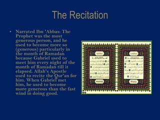 The Recitation Narrated Ibn 'Abbas: The Prophet was the most generous person, and he used to become more so (generous) particularly in the month of Ramadan because Gabriel used to meet him every night of the month of Ramadan till it elapsed. Allah's Apostle used to recite the Qur'an for him. When Gabriel met him, he used to become more generous than the fast wind in doing good.  