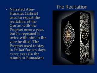 The Recitation Narrated Abu-Huraira: Gabriel used to repeat the recitation of the Qur'an with the Prophet once a year, but he repeated it twice with him in the year he died. The Prophet used to stay in I'tikaf for ten days every year (in the month of Ramadan) 