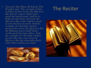 The Reciter Narrated Abu Musa Al-Ash'ari: The Prophet said, "The example of him (a believer) who recites the Qur'an is like that of a citron which tastes good and smells good. And he (a believer) who does not recite the Qur'an is like a date which is good in taste but has no smell. And the example of a dissolute wicked person who recites the Qur'an is like the Raihana (sweet basil) which smells good but tastes bitter. And the example of a dissolute wicked person who does not recite the Qur'an is like the colocynth which tastes bitter and has no smell.    