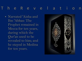 Narrated 'Aisha and Ibn 'Abbas: The Prophet remained in Mecca for ten years, during which the Qur'an used to be revealed to him; and he stayed in Medina for ten years. 
