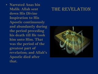 The Revelation Narrated Anas bin Malik: Allah sent down His Divine Inspiration to His Apostle continuously and abundantly during the period preceding his death till He took him unto Him. That was the period of the greatest part of revelation; and Allah's Apostle died after that.   