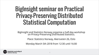 BigInsight seminar on Practical
Privacy-Preserving Distributed
Statistical Computation
BigInsight and Statistics Norway organise a half-day workshop
on Privacy-Preserving Distributed Statistics.
Place: Statistics Norway, Akersveien 26, Oslo
Monday March 5th 2018 from 12:30 until 16:00
1
 