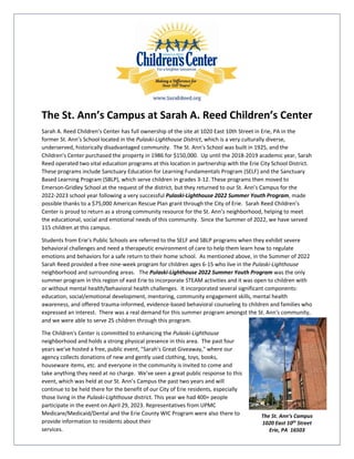 The St. Ann’s Campus at Sarah A. Reed Children’s Center
Sarah A. Reed Children’s Center has full ownership of the site at 1020 East 10th Street in Erie, PA in the
former St. Ann’s School located in the Pulaski-Lighthouse District, which is a very culturally diverse,
underserved, historically disadvantaged community. The St. Ann's School was built in 1925, and the
Children's Center purchased the property in 1986 for $150,000. Up until the 2018-2019 academic year, Sarah
Reed operated two vital education programs at this location in partnership with the Erie City School District.
These programs include Sanctuary Education for Learning Fundamentals Program (SELF) and the Sanctuary
Based Learning Program (SBLP), which serve children in grades 3-12. These programs then moved to
Emerson-Gridley School at the request of the district, but they returned to our St. Ann’s Campus for the
2022-2023 school year following a very successful Pulaski-Lighthouse 2022 Summer Youth Program, made
possible thanks to a $75,000 American Rescue Plan grant through the City of Erie. Sarah Reed Children’s
Center is proud to return as a strong community resource for the St. Ann’s neighborhood, helping to meet
the educational, social and emotional needs of this community. Since the Summer of 2022, we have served
115 children at this campus.
Students from Erie’s Public Schools are referred to the SELF and SBLP programs when they exhibit severe
behavioral challenges and need a therapeutic environment of care to help them learn how to regulate
emotions and behaviors for a safe return to their home school. As mentioned above, in the Summer of 2022
Sarah Reed provided a free nine-week program for children ages 6-15 who live in the Pulaski-Lighthouse
neighborhood and surrounding areas. The Pulaski-Lighthouse 2022 Summer Youth Program was the only
summer program in this region of east Erie to incorporate STEAM activities and it was open to children with
or without mental health/behavioral health challenges. It incorporated several significant components:
education, social/emotional development, mentoring, community engagement skills, mental health
awareness, and offered trauma-informed, evidence-based behavioral counseling to children and families who
expressed an interest. There was a real demand for this summer program amongst the St. Ann's community,
and we were able to serve 25 children through this program.
The Children's Center is committed to enhancing the Pulaski-Lighthouse
neighborhood and holds a strong physical presence in this area. The past four
years we've hosted a free, public event, "Sarah's Great Giveaway," where our
agency collects donations of new and gently used clothing, toys, books,
houseware items, etc. and everyone in the community is invited to come and
take anything they need at no charge. We've seen a great public response to this
event, which was held at our St. Ann’s Campus the past two years and will
continue to be held there for the benefit of our City of Erie residents, especially
those living in the Pulaski-Lighthouse district. This year we had 400+ people
participate in the event on April 29, 2023. Representatives from UPMC
Medicare/Medicaid/Dental and the Erie County WIC Program were also there to
provide information to residents about their
services.
The St. Ann’s Campus
1020 East 10th
Street
Erie, PA 16503
 