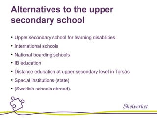 Alternatives to the upper
secondary school
• Upper secondary school for learning disabilities
• International schools
• National boarding schools
• IB education
• Distance education at upper secondary level in Torsås
• Special institutions (state)
• (Swedish schools abroad).
 
