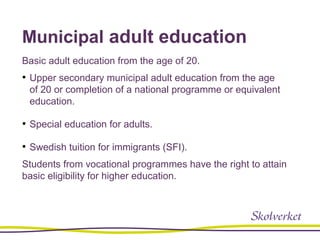 Municipal adult education
Basic adult education from the age of 20.
• Upper secondary municipal adult education from the age
of 20 or completion of a national programme or equivalent
education.
• Special education for adults.
• Swedish tuition for immigrants (SFI).
Students from vocational programmes have the right to attain
basic eligibility for higher education.
 