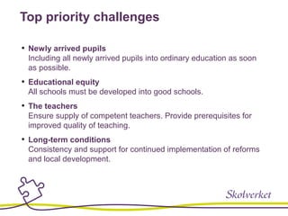 Top priority challenges
• Newly arrived pupils
Including all newly arrived pupils into ordinary education as soon
as possible.
• Educational equity
All schools must be developed into good schools.
• The teachers
Ensure supply of competent teachers. Provide prerequisites for
improved quality of teaching.
• Long-term conditions
Consistency and support for continued implementation of reforms
and local development.
 