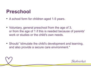 Preschool
• A school form for children aged 1-5 years.
• Voluntary, general preschool from the age of 3,
or from the age of 1 if this is needed because of parents'
work or studies or the child's own needs.
• Should ”stimulate the child's development and learning,
and also provide a secure care environment."
 