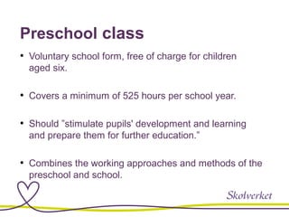 Preschool class
• Voluntary school form, free of charge for children
aged six.
• Covers a minimum of 525 hours per school year.
• Should ”stimulate pupils' development and learning
and prepare them for further education.”
• Combines the working approaches and methods of the
preschool and school.
 