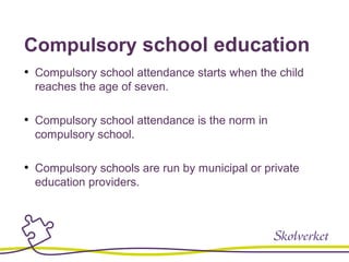 Compulsory school education
• Compulsory school attendance starts when the child
reaches the age of seven.
• Compulsory school attendance is the norm in
compulsory school.
• Compulsory schools are run by municipal or private
education providers.
 