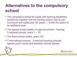 Alternatives to the compulsory
school
• The compulsory school for pupils with learning disabilities,
sometimes together with the training school, has its own
curriculum and syllabuses, for years 1 - 9 with the option of
an additional year.
• The special school (state), 5 regional schools - hearing,
3 national schools, years 1 – 10.
• The Sami school (state), years 1-6.
• 7 international schools, 3 national boarding schools,
special youth homes and Swedish schools abroad.
 