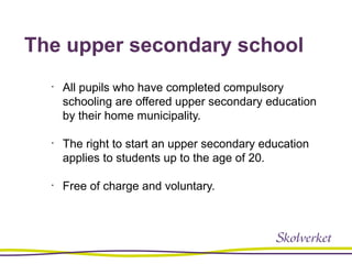 The upper secondary school
•
All pupils who have completed compulsory
schooling are offered upper secondary education
by their home municipality.
•
The right to start an upper secondary education
applies to students up to the age of 20.
•
Free of charge and voluntary.
 