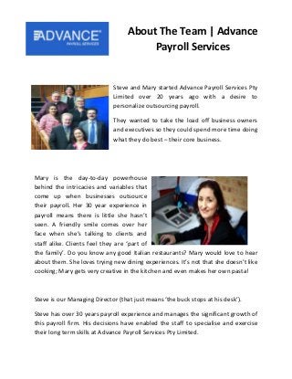 Steve and Mary started Advance Payroll Services Pty
Limited over 20 years ago with a desire to
personalize outsourcing payroll.
They wanted to take the load off business owners
and executives so they could spend more time doing
what they do best – their core business.
Mary is the day-to-day powerhouse
behind the intricacies and variables that
come up when businesses outsource
their payroll. Her 30 year experience in
payroll means there is little she hasn’t
seen. A friendly smile comes over her
face when she’s talking to clients and
staff alike. Clients feel they are ‘part of
the family’. Do you know any good Italian restaurants? Mary would love to hear
about them. She loves trying new dining experiences. It’s not that she doesn’t like
cooking; Mary gets very creative in the kitchen and even makes her own pasta!
Steve is our Managing Director (that just means ‘the buck stops at his desk’).
Steve has over 30 years payroll experience and manages the significant growth of
this payroll firm. His decisions have enabled the staff to specialise and exercise
their long term skills at Advance Payroll Services Pty Limited.
About The Team | Advance
Payroll Services
 