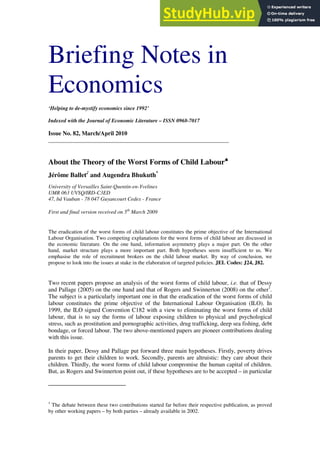 Briefing Notes in
Economics
‘Helping to de-mystify economics since 1992’
Indexed with the Journal of Economic Literature – ISSN 0968-7017
Issue No. 82, March/April 2010
_____________________________________________________________
About the Theory of the Worst Forms of Child Labour♣
♣
♣
♣
Jérôme Ballet and Augendra Bhukuth*
University of Versailles Saint-Quentin-en-Yvelines
UMR 063 UVSQ/IRD-C3ED
47, bd Vauban - 78 047 Guyancourt Cedex - France
First and final version received on 5th
March 2009
The eradication of the worst forms of child labour constitutes the prime objective of the International
Labour Organisation. Two competing explanations for the worst forms of child labour are discussed in
the economic literature. On the one hand, information asymmetry plays a major part. On the other
hand, market structure plays a more important part. Both hypotheses seem insufficient to us. We
emphasise the role of recruitment brokers on the child labour market. By way of conclusion, we
propose to look into the issues at stake in the elaboration of targeted policies. JEL Codes: J24, J82.
Two recent papers propose an analysis of the worst forms of child labour, i.e. that of Dessy
and Pallage (2005) on the one hand and that of Rogers and Swinnerton (2008) on the other1
.
The subject is a particularly important one in that the eradication of the worst forms of child
labour constitutes the prime objective of the International Labour Organisation (ILO). In
1999, the ILO signed Convention C182 with a view to eliminating the worst forms of child
labour, that is to say the forms of labour exposing children to physical and psychological
stress, such as prostitution and pornographic activities, drug trafficking, deep sea fishing, debt
bondage, or forced labour. The two above-mentioned papers are pioneer contributions dealing
with this issue.
In their paper, Dessy and Pallage put forward three main hypotheses. Firstly, poverty drives
parents to get their children to work. Secondly, parents are altruistic: they care about their
children. Thirdly, the worst forms of child labour compromise the human capital of children.
But, as Rogers and Swinnerton point out, if these hypotheses are to be accepted – in particular
1
The debate between these two contributions started far before their respective publication, as proved
by other working papers – by both parties – already available in 2002.
 