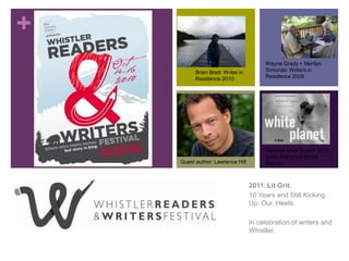Wayne Grady + Merilyn Simonds: Writers in Residence 2009 Brian Brett: Writer in Residence 2010 National book launch 2010: leslie Anthony’s White Planet Guest author: Lawrence Hill 2011. Lit Grit.  10 Years and Still Kicking. Up. Our. Heels. In celebration of writers and Whistler. 