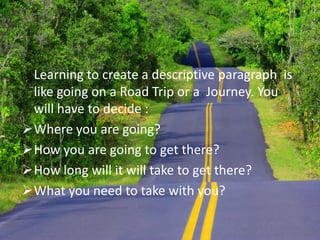 	Learning to create a descriptive paragraph  is like going on a Road Trip or a  Journey. You will have to decide :Where you are going?