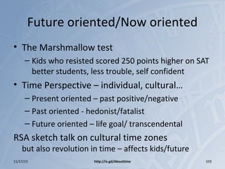 Future oriented/Now oriented
• The Marshmallow test
– Kids who resisted scored 250 points higher on SAT
better students, less trouble, self confident
• Time Perspective – individual, cultural…
– Present oriented – past positive/negative
– Past oriented - hedonist/fatalist
– Future oriented – life goal/ transcendental
RSA sketch talk on cultural time zones
but also revolution in time – affects kids/future
11/17/15 http://is.gd/Abouttime 103
 