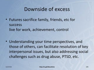 Downside of excess
• Futures sacrifice family, friends, etc for
success
live for work, achievement, control
• Understanding your time perspectives, and
those of others, can facilitate resolution of key
interpersonal issues, but also addressing social
challenges such as drug abuse, PTSD, etc.
11/17/15 http://is.gd/Abouttime 105
 