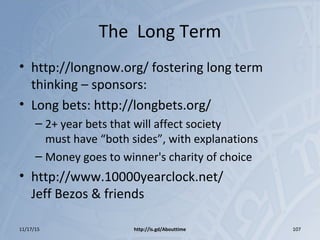The Long Term
• http://longnow.org/ fostering long term
thinking – sponsors:
• Long bets: http://longbets.org/
– 2+ year bets that will affect society
must have “both sides”, with explanations
– Money goes to winner's charity of choice
• http://www.10000yearclock.net/
Jeff Bezos & friends
11/17/15 http://is.gd/Abouttime 107
 