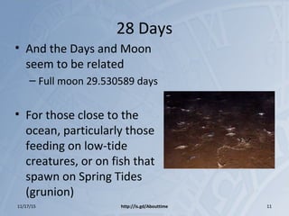 28 Days
• And the Days and Moon
seem to be related
– Full moon 29.530589 days
• For those close to the
ocean, particularly those
feeding on low-tide
creatures, or on fish that
spawn on Spring Tides
(grunion)
11/17/15 http://is.gd/Abouttime 11
 