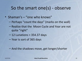 So the smart one(s) - observe
• Shaman’s – “one who knows”
– Perhaps “count the days” (marks on the wall)
– Realize that the Moon Cycle and Year are not
quite “right”
– 12 Lunations = 354.37 days
– Year is sort of 365 days
– And the shadows move, get longer/shorter
11/17/15 http://is.gd/Abouttime 12
 